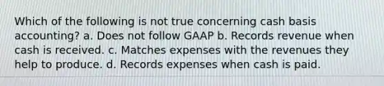 Which of the following is not true concerning cash basis accounting? a. Does not follow GAAP b. Records revenue when cash is received. c. Matches expenses with the revenues they help to produce. d. Records expenses when cash is paid.