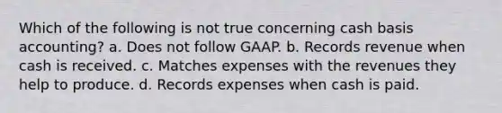 Which of the following is not true concerning cash basis accounting? a. Does not follow GAAP. b. Records revenue when cash is received. c. Matches expenses with the revenues they help to produce. d. Records expenses when cash is paid.