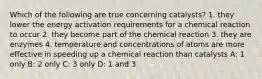 Which of the following are true concerning catalysts? 1. they lower the energy activation requirements for a chemical reaction to occur 2. they become part of the chemical reaction 3. they are enzymes 4. temperature and concentrations of atoms are more effective in speeding up a chemical reaction than catalysts A: 1 only B: 2 only C: 3 only D: 1 and 3