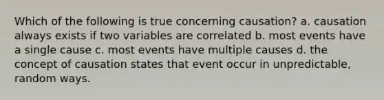 Which of the following is true concerning causation? a. causation always exists if two variables are correlated b. most events have a single cause c. most events have multiple causes d. the concept of causation states that event occur in unpredictable, random ways.