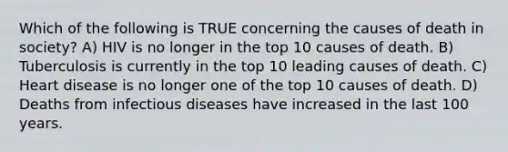 Which of the following is TRUE concerning the causes of death in society? A) HIV is no longer in the top 10 causes of death. B) Tuberculosis is currently in the top 10 leading causes of death. C) Heart disease is no longer one of the top 10 causes of death. D) Deaths from infectious diseases have increased in the last 100 years.