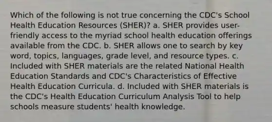 Which of the following is not true concerning the CDC's School Health Education Resources (SHER)? a. SHER provides user-friendly access to the myriad school health education offerings available from the CDC. b. SHER allows one to search by key word, topics, languages, grade level, and resource types. c. Included with SHER materials are the related National Health Education Standards and CDC's Characteristics of Effective Health Education Curricula. d. Included with SHER materials is the CDC's Health Education Curriculum Analysis Tool to help schools measure students' health knowledge.