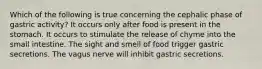 Which of the following is true concerning the cephalic phase of gastric activity? It occurs only after food is present in the stomach. It occurs to stimulate the release of chyme into the small intestine. The sight and smell of food trigger gastric secretions. The vagus nerve will inhibit gastric secretions.