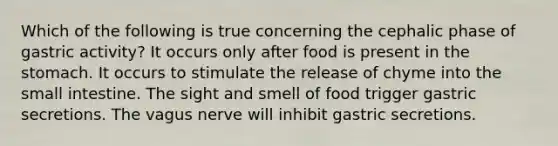 Which of the following is true concerning the cephalic phase of gastric activity? It occurs only after food is present in <a href='https://www.questionai.com/knowledge/kLccSGjkt8-the-stomach' class='anchor-knowledge'>the stomach</a>. It occurs to stimulate the release of chyme into <a href='https://www.questionai.com/knowledge/kt623fh5xn-the-small-intestine' class='anchor-knowledge'>the small intestine</a>. The sight and smell of food trigger gastric secretions. The vagus nerve will inhibit gastric secretions.