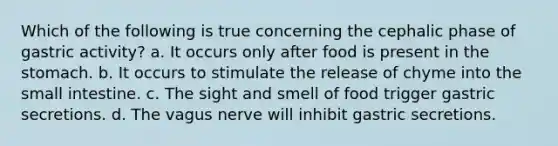 Which of the following is true concerning the cephalic phase of gastric activity? a. It occurs only after food is present in the stomach. b. It occurs to stimulate the release of chyme into the small intestine. c. The sight and smell of food trigger gastric secretions. d. The vagus nerve will inhibit gastric secretions.