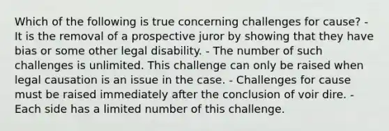 Which of the following is true concerning challenges for cause? - It is the removal of a prospective juror by showing that they have bias or some other legal disability. - The number of such challenges is unlimited. This challenge can only be raised when legal causation is an issue in the case. - Challenges for cause must be raised immediately after the conclusion of voir dire. - Each side has a limited number of this challenge.