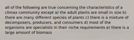 all of the following are true concerning the characteristics of a climax community except a) the adult plants are small in size b) there are many different species of plants c) there is a mixture of decomposers, producers, and consumers d) most of the organisms are specialists in their niche requirements e) there is a large amount of biomass