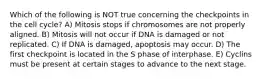 Which of the following is NOT true concerning the checkpoints in the cell cycle? A) Mitosis stops if chromosomes are not properly aligned. B) Mitosis will not occur if DNA is damaged or not replicated. C) If DNA is damaged, apoptosis may occur. D) The first checkpoint is located in the S phase of interphase. E) Cyclins must be present at certain stages to advance to the next stage.