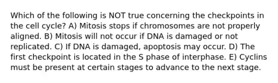 Which of the following is NOT true concerning the checkpoints in the cell cycle? A) Mitosis stops if chromosomes are not properly aligned. B) Mitosis will not occur if DNA is damaged or not replicated. C) If DNA is damaged, apoptosis may occur. D) The first checkpoint is located in the S phase of interphase. E) Cyclins must be present at certain stages to advance to the next stage.