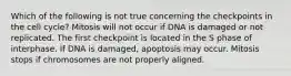 Which of the following is not true concerning the checkpoints in the cell cycle? Mitosis will not occur if DNA is damaged or not replicated. The first checkpoint is located in the S phase of interphase. If DNA is damaged, apoptosis may occur. Mitosis stops if chromosomes are not properly aligned.