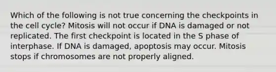 Which of the following is not true concerning the checkpoints in the <a href='https://www.questionai.com/knowledge/keQNMM7c75-cell-cycle' class='anchor-knowledge'>cell cycle</a>? Mitosis will not occur if DNA is damaged or not replicated. The first checkpoint is located in the S phase of interphase. If DNA is damaged, apoptosis may occur. Mitosis stops if chromosomes are not properly aligned.