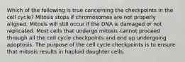 Which of the following is true concerning the checkpoints in the cell cycle? Mitosis stops if chromosomes are not properly aligned. Mitosis will still occur if the DNA is damaged or not replicated. Most cells that undergo mitosis cannot proceed through all the cell cycle checkpoints and end up undergoing apoptosis. The purpose of the cell cycle checkpoints is to ensure that mitosis results in haploid daughter cells.