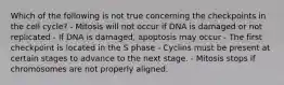 Which of the following is not true concerning the checkpoints in the cell cycle? - Mitosis will not occur if DNA is damaged or not replicated - If DNA is damaged, apoptosis may occur - The first checkpoint is located in the S phase - Cyclins must be present at certain stages to advance to the next stage. - Mitosis stops if chromosomes are not properly aligned.