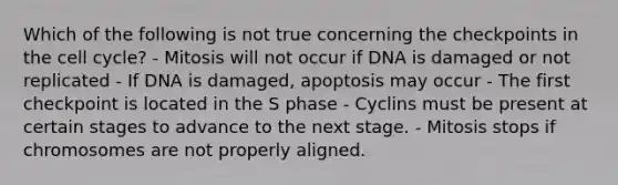 Which of the following is not true concerning the checkpoints in the cell cycle? - Mitosis will not occur if DNA is damaged or not replicated - If DNA is damaged, apoptosis may occur - The first checkpoint is located in the S phase - Cyclins must be present at certain stages to advance to the next stage. - Mitosis stops if chromosomes are not properly aligned.