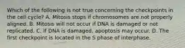 Which of the following is not true concerning the checkpoints in the cell cycle? A. Mitosis stops if chromosomes are not properly aligned. B. Mitosis will not occur if DNA is damaged or not replicated. C. If DNA is damaged, apoptosis may occur. D. The first checkpoint is located in the S phase of interphase.