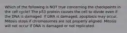 Which of the following is NOT true concerning the checkpoints in the cell cycle? The p53 protein causes the cell to divide even if the DNA is damaged. If DNA is damaged, apoptosis may occur. Mitosis stops if chromosomes are not properly aligned. Mitosis will not occur if DNA is damaged or not replicated.