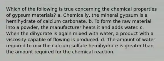 Which of the following is true concerning the chemical properties of gypsum materials? a. Chemically, the mineral gypsum is a hemihydrate of calcium carbonate. b. To form the raw material into a powder, the manufacturer heats it and adds water. c. When the dihydrate is again mixed with water, a product with a viscosity capable of flowing is produced. d. The amount of water required to mix the calcium sulfate hemihydrate is greater than the amount required for the chemical reaction.