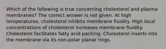 Which of the following is true concerning cholesterol and plasma membranes? The correct answer is not given. At high temperatures, cholesterol inhibits membrane fluidity. High local concentrations of cholesterol increases membrane fluidity. Cholesterol facilitates fatty acid packing. Cholesterol inserts into the membrane via its non-polar planar rings.