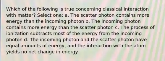 Which of the following is true concerning classical interaction with matter? Select one: a. The scatter photon contains more energy than the incoming photon b. The incoming photon contains more energy than the scatter photon c. The process of ionization subtracts most of the energy from the incoming photon d. The incoming photon and the scatter photon have equal amounts of energy, and the interaction with the atom yields no net change in energy