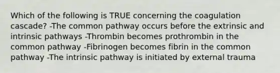 Which of the following is TRUE concerning the coagulation cascade? -The common pathway occurs before the extrinsic and intrinsic pathways -Thrombin becomes prothrombin in the common pathway -Fibrinogen becomes fibrin in the common pathway -The intrinsic pathway is initiated by external trauma