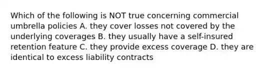 Which of the following is NOT true concerning commercial umbrella policies A. they cover losses not covered by the underlying coverages B. they usually have a self-insured retention feature C. they provide excess coverage D. they are identical to excess liability contracts