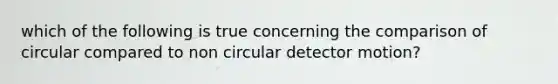 which of the following is true concerning the comparison of circular compared to non circular detector motion?