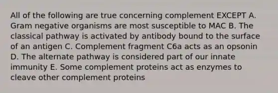 All of the following are true concerning complement EXCEPT A. Gram negative organisms are most susceptible to MAC B. The classical pathway is activated by antibody bound to the surface of an antigen C. Complement fragment C6a acts as an opsonin D. The alternate pathway is considered part of our innate immunity E. Some complement proteins act as enzymes to cleave other complement proteins