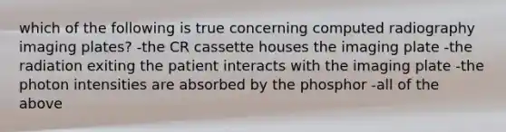 which of the following is true concerning computed radiography imaging plates? -the CR cassette houses the imaging plate -the radiation exiting the patient interacts with the imaging plate -the photon intensities are absorbed by the phosphor -all of the above