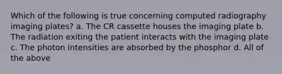 Which of the following is true concerning computed radiography imaging plates? a. The CR cassette houses the imaging plate b. The radiation exiting the patient interacts with the imaging plate c. The photon intensities are absorbed by the phosphor d. All of the above