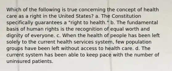 Which of the following is true concerning the concept of health care as a right in the United States? a. The Constitution specifically guarantees a "right to health." b. The fundamental basis of human rights is the recognition of equal worth and dignity of everyone. c. When the health of people has been left solely to the current health services system, few population groups have been left without access to health care. d. The current system has been able to keep pace with the number of uninsured patients.