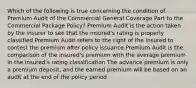 Which of the following is true concerning the condition of Premium Audit of the Commercial General Coverage Part to the Commercial Package Policy? Premium Audit is the action taken by the insurer to see that the insured's rating is properly classified Premium Audit refers to the right of the insured to contest the premium after policy issuance Premium Audit is the comparison of the insured's premium with the average premium in the insured's rating classification The advance premium is only a premium deposit, and the earned premium will be based on an audit at the end of the policy period