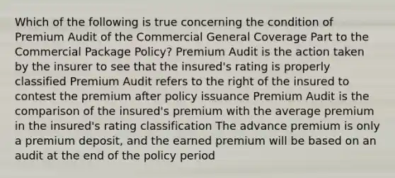 Which of the following is true concerning the condition of Premium Audit of the Commercial General Coverage Part to the Commercial Package Policy? Premium Audit is the action taken by the insurer to see that the insured's rating is properly classified Premium Audit refers to the right of the insured to contest the premium after policy issuance Premium Audit is the comparison of the insured's premium with the average premium in the insured's rating classification The advance premium is only a premium deposit, and the earned premium will be based on an audit at the end of the policy period