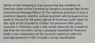 Which of the following is true concerning the condition of Premium Audit of the Commercial General Coverage Part to the Commercial Package Policy? A: The advance premium is only a premium deposit, and the earned premium will be based on an audit at the end of the policy period B: Premium audit refers to the right of the insured to contest the premium after policy issuance C: Premium audit is the action taken by the insurer to see that the insured's rating is properly classified D: Premium Audit is the comparison of the insured's premium with the average premium in the insured's rating classification