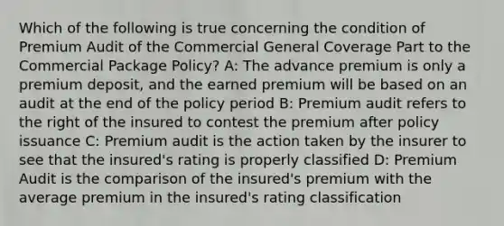 Which of the following is true concerning the condition of Premium Audit of the Commercial General Coverage Part to the Commercial Package Policy? A: The advance premium is only a premium deposit, and the earned premium will be based on an audit at the end of the policy period B: Premium audit refers to the right of the insured to contest the premium after policy issuance C: Premium audit is the action taken by the insurer to see that the insured's rating is properly classified D: Premium Audit is the comparison of the insured's premium with the average premium in the insured's rating classification