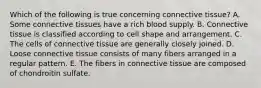 Which of the following is true concerning connective tissue? A. Some connective tissues have a rich blood supply. B. Connective tissue is classified according to cell shape and arrangement. C. The cells of connective tissue are generally closely joined. D. Loose connective tissue consists of many fibers arranged in a regular pattern. E. The fibers in connective tissue are composed of chondroitin sulfate.