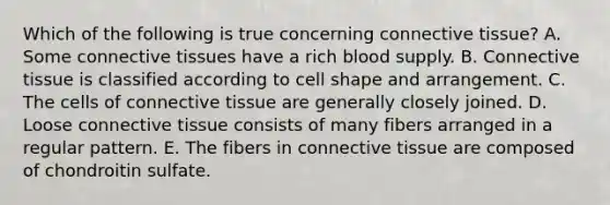 Which of the following is true concerning <a href='https://www.questionai.com/knowledge/kYDr0DHyc8-connective-tissue' class='anchor-knowledge'>connective tissue</a>? A. Some connective tissues have a rich blood supply. B. Connective tissue is classified according to cell shape and arrangement. C. The cells of connective tissue are generally closely joined. D. Loose connective tissue consists of many fibers arranged in a regular pattern. E. The fibers in connective tissue are composed of chondroitin sulfate.