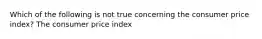 Which of the following is not true concerning the consumer price index? The consumer price index