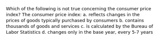 Which of the following is not true concerning the consumer price index? The consumer price index: a. reflects changes in the prices of goods typically purchased by consumers b. contains thousands of goods and services c. is calculated by the Bureau of Labor Statistics d. changes only in the base year, every 5-7 years