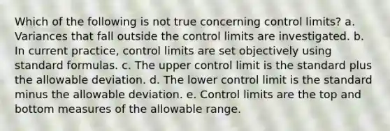 Which of the following is not true concerning control limits? a. Variances that fall outside the control limits are investigated. b. In current practice, control limits are set objectively using standard formulas. c. The upper control limit is the standard plus the allowable deviation. d. The lower control limit is the standard minus the allowable deviation. e. Control limits are the top and bottom measures of the allowable range.