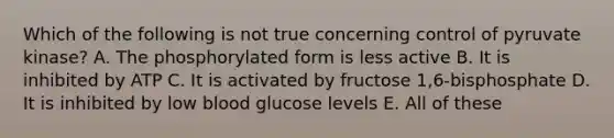 Which of the following is not true concerning control of pyruvate kinase? A. The phosphorylated form is less active B. It is inhibited by ATP C. It is activated by fructose 1,6-bisphosphate D. It is inhibited by low blood glucose levels E. All of these