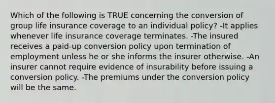 Which of the following is TRUE concerning the conversion of group life insurance coverage to an individual policy? -It applies whenever life insurance coverage terminates. -The insured receives a paid-up conversion policy upon termination of employment unless he or she informs the insurer otherwise. -An insurer cannot require evidence of insurability before issuing a conversion policy. -The premiums under the conversion policy will be the same.