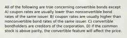 All of the following are true concerning convertible bonds except A) coupon rates are usually lower than nonconvertible bond rates of the same issuer. B) coupon rates are usually higher than nonconvertible bond rates of the same issuer. C) convertible bondholders are creditors of the corporation. D) if the common stock is above parity, the convertible feature will affect the price.