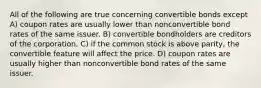 All of the following are true concerning convertible bonds except A) coupon rates are usually lower than nonconvertible bond rates of the same issuer. B) convertible bondholders are creditors of the corporation. C) if the common stock is above parity, the convertible feature will affect the price. D) coupon rates are usually higher than nonconvertible bond rates of the same issuer.