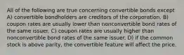 All of the following are true concerning convertible bonds except A) convertible bondholders are creditors of the corporation. B) coupon rates are usually lower than nonconvertible bond rates of the same issuer. C) coupon rates are usually higher than nonconvertible bond rates of the same issuer. D) if the common stock is above parity, the convertible feature will affect the price.