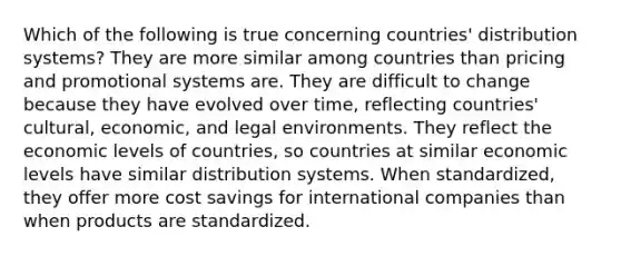 Which of the following is true concerning countries' distribution systems? They are more similar among countries than pricing and promotional systems are. They are difficult to change because they have evolved over time, reflecting countries' cultural, economic, and legal environments. They reflect the economic levels of countries, so countries at similar economic levels have similar distribution systems. When standardized, they offer more cost savings for international companies than when products are standardized.