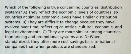 Which of the following is true concerning countries' distribution systems? A) They reflect the economic levels of countries, so countries at similar economic levels have similar distribution systems. B) They are difficult to change because they have evolved over time, reflecting countries' cultural, economic, and legal environments. C) They are more similar among countries than pricing and promotional systems are. D) When standardized, they offer more cost savings for international companies than when products are standardized.