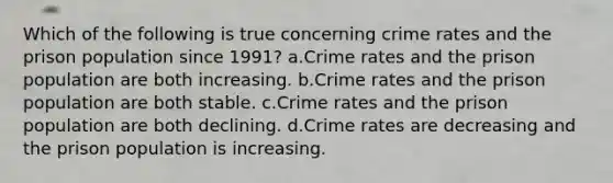 ​Which of the following is true concerning crime rates and the prison population since 1991? a.Crime rates and the prison population are both increasing. b.Crime rates and the prison population are both stable. c.​Crime rates and the prison population are both declining. d.Crime rates are decreasing and the prison population is increasing.