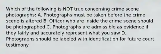 Which of the following is NOT true concerning crime scene photographs: A. Photographs must be taken before the crime scene is altered B. Officer who are inside the crime scene should be photographed C. Photographs are admissible as evidence if they fairly and accurately represent what you saw D. Photographs should be labeled with identification for future court testimony