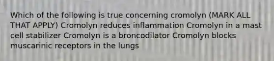 Which of the following is true concerning cromolyn (MARK ALL THAT APPLY) Cromolyn reduces inflammation Cromolyn in a mast cell stabilizer Cromolyn is a broncodilator Cromolyn blocks muscarinic receptors in the lungs