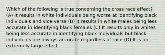 Which of the following is true concerning the cross race effect? (A) It results in white individuals being worse at identifying black individuals and vice-versa (B) It results in white males being less accurate in identifying black females (C) It results only in whites being less accurate in identifying black individuals but black individuals are always accurate regardless of race (D) It is an extremely large effect